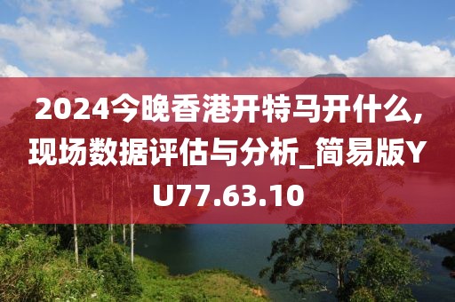 2024今晚香港开特马开什么,现场数据评估与分析_简易版YU77.63.10