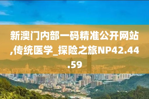 新澳门内部一码精准公开网站,传统医学_探险之旅NP42.44.59