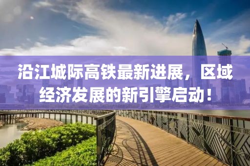 沿江城际高铁最新进展，区域经济发展的新引擎启动！