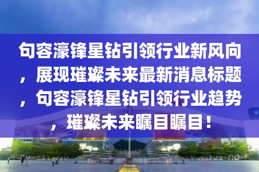 句容濠锋星钻引领行业新风向，展现璀璨未来最新消息标题，句容濠锋星钻引领行业趋势，璀璨未来瞩目瞩目！