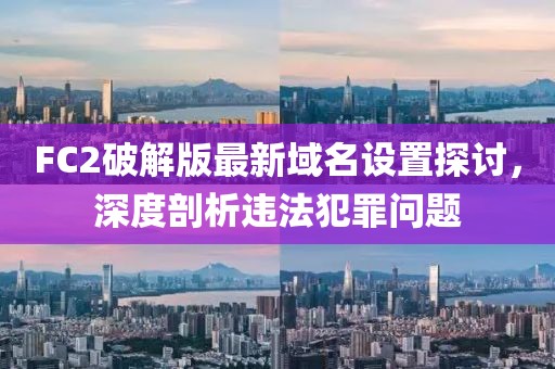 FC2破解版最新域名设置探讨，深度剖析违法犯罪问题