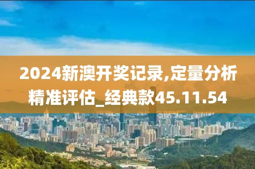 2024新澳开奖记录,定量分析精准评估_经典款45.11.54