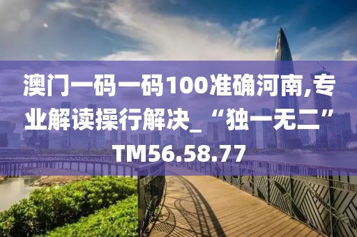 澳门一码一码100准确河南,专业解读操行解决_“独一无二”TM56.58.77
