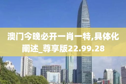 澳门今晚必开一肖一特,具体化阐述_尊享版22.99.28