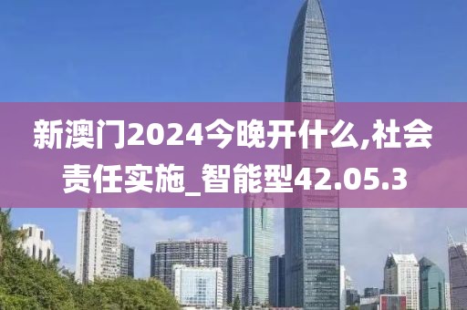 新澳门2024今晚开什么,社会责任实施_智能型42.05.3