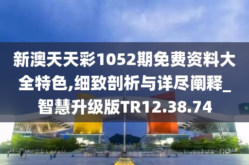 新澳天天彩1052期免费资料大全特色,细致剖析与详尽阐释_智慧升级版TR12.38.74
