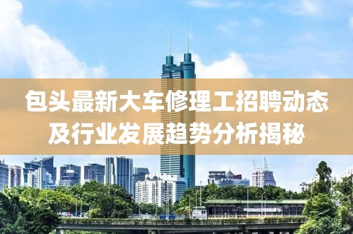 包头最新大车修理工招聘动态及行业发展趋势分析揭秘