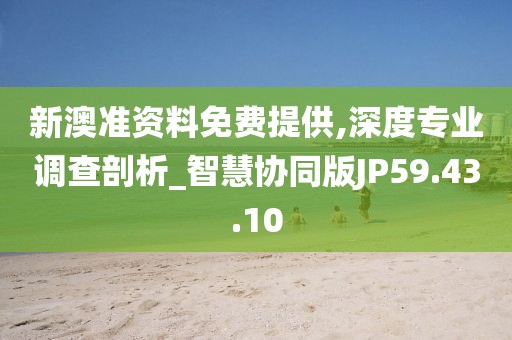 新澳准资料免费提供,深度专业调查剖析_智慧协同版JP59.43.10