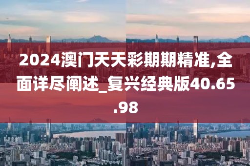 2024澳门天天彩期期精准,全面详尽阐述_复兴经典版40.65.98