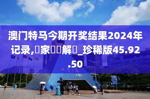 澳门特马今期开奖结果2024年记录,專家觀點解讀_珍稀版45.92.50