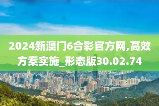 2024新澳门6合彩官方网,高效方案实施_形态版30.02.74