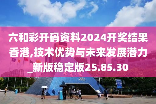 六和彩开码资料2024开奖结果香港,技术优势与未来发展潜力_新版稳定版25.85.30