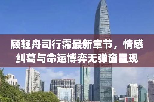 顾轻舟司行霈最新章节，情感纠葛与命运博弈无弹窗呈现