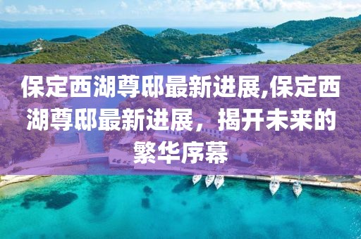保定西湖尊邸最新进展,保定西湖尊邸最新进展，揭开未来的繁华序幕