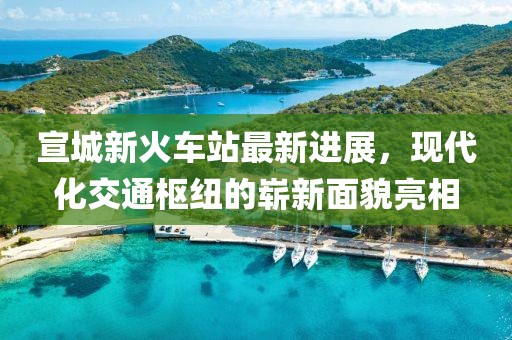 宣城新火车站最新进展，现代化交通枢纽的崭新面貌亮相