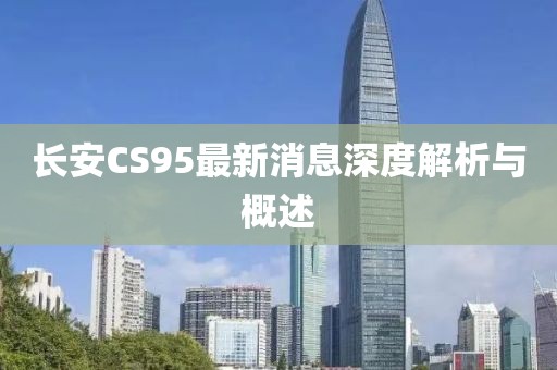 长安CS95最新消息深度解析与概述