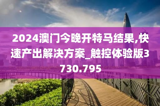 2024澳门今晚开特马结果,快速产出解决方案_触控体验版3730.795