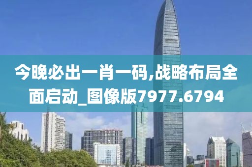 今晚必出一肖一码,战略布局全面启动_图像版7977.6794