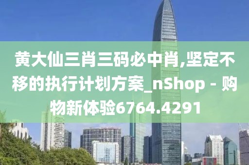 黄大仙三肖三码必中肖,坚定不移的执行计划方案_nShop - 购物新体验6764.4291