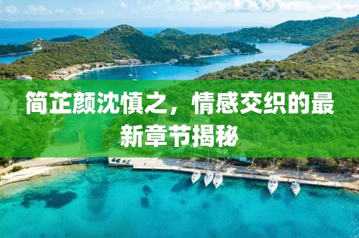简芷颜沈慎之，情感交织的最新章节揭秘