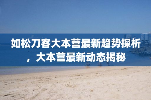 如松刀客大本营最新趋势探析，大本营最新动态揭秘