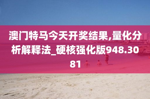 澳门特马今天开奖结果,量化分析解释法_硬核强化版948.3081