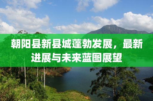 朝阳县新县城蓬勃发展，最新进展与未来蓝图展望