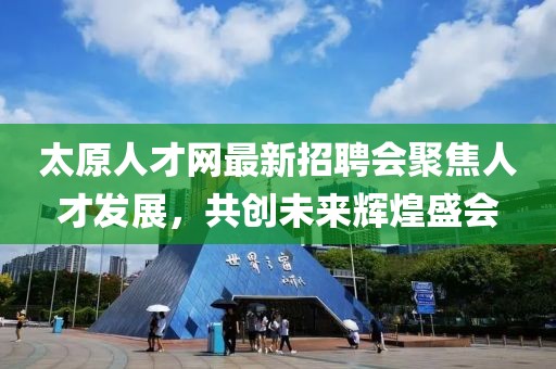 太原人才网最新招聘会聚焦人才发展，共创未来辉煌盛会
