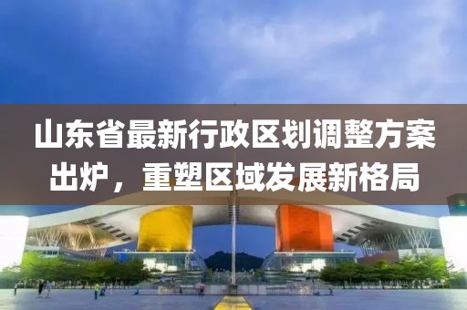山东省最新行政区划调整方案出炉，重塑区域发展新格局