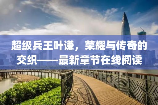 超级兵王叶谦，荣耀与传奇的交织——最新章节在线阅读