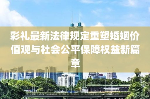 彩礼最新法律规定重塑婚姻价值观与社会公平保障权益新篇章