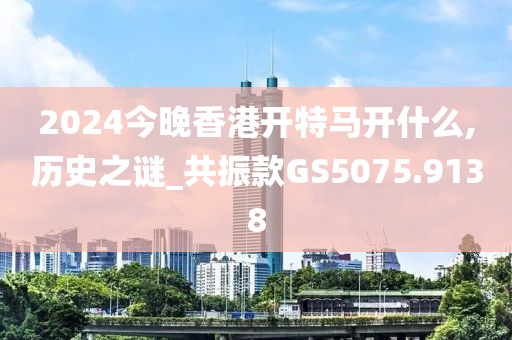 2024今晚香港开特马开什么,历史之谜_共振款GS5075.9138
