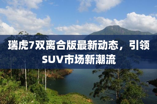 瑞虎7双离合版最新动态，引领SUV市场新潮流