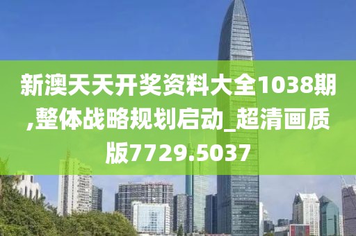 新澳天天开奖资料大全1038期,整体战略规划启动_超清画质版7729.5037