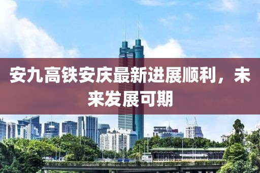安九高铁安庆最新进展顺利，未来发展可期