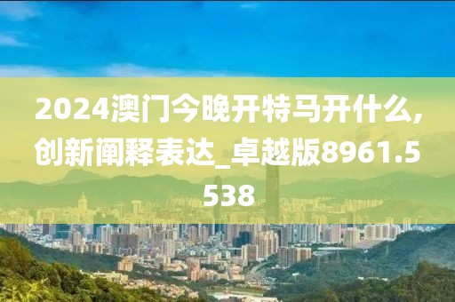 2024澳门今晚开特马开什么,创新阐释表达_卓越版8961.5538