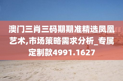 澳门三肖三码期期准精选凤凰艺术,市场策略需求分析_专属定制款4991.1627