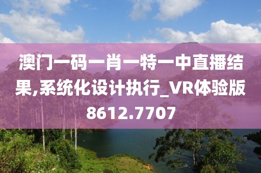 澳门一码一肖一特一中直播结果,系统化设计执行_VR体验版8612.7707