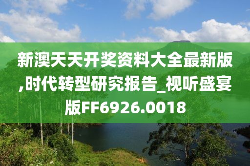新澳天天开奖资料大全最新版,时代转型研究报告_视听盛宴版FF6926.0018