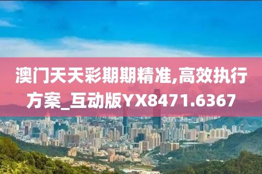 澳门天天彩期期精准,高效执行方案_互动版YX8471.6367