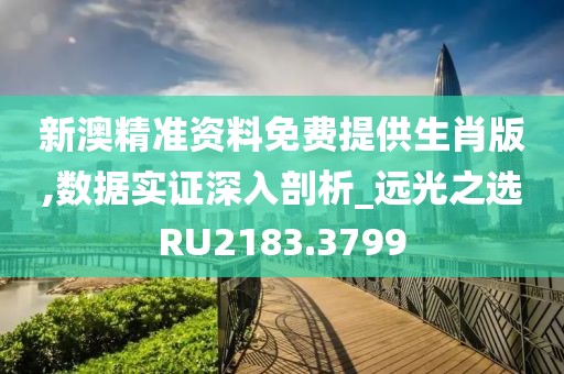新澳精准资料免费提供生肖版,数据实证深入剖析_远光之选RU2183.3799