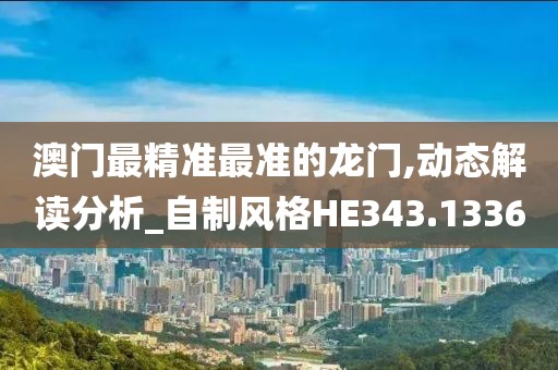 澳门最精准最准的龙门,动态解读分析_自制风格HE343.1336