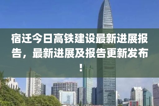 宿迁今日高铁建设最新进展报告，最新进展及报告更新发布！