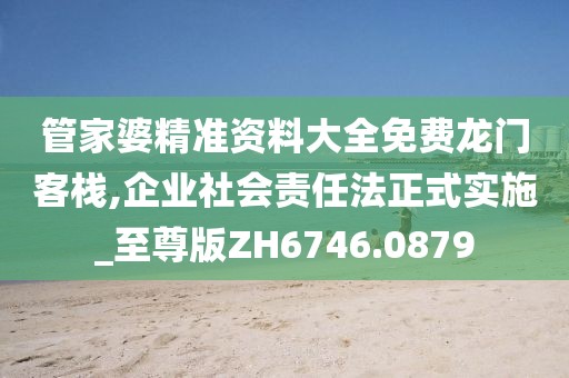管家婆精准资料大全免费龙门客栈,企业社会责任法正式实施_至尊版ZH6746.0879