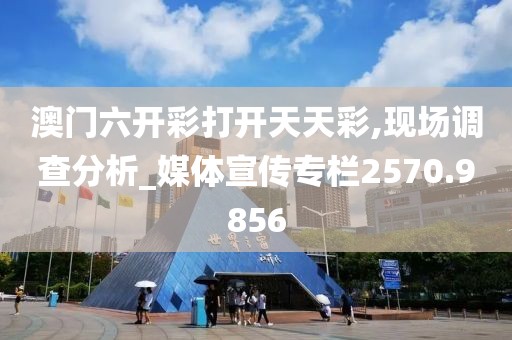 澳门六开彩打开天天彩,现场调查分析_媒体宣传专栏2570.9856