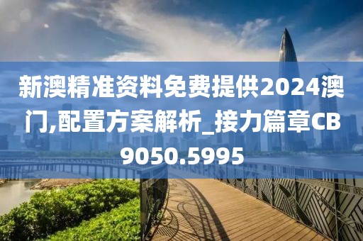 新澳精准资料免费提供2024澳门,配置方案解析_接力篇章CB9050.5995