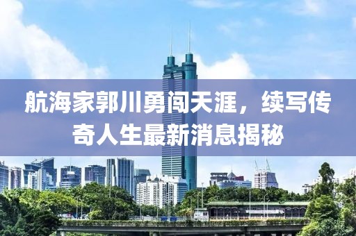航海家郭川勇闯天涯，续写传奇人生最新消息揭秘