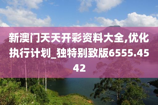 新澳门天天开彩资料大全,优化执行计划_独特别致版6555.4542