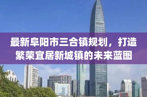 最新阜阳市三合镇规划，打造繁荣宜居新城镇的未来蓝图