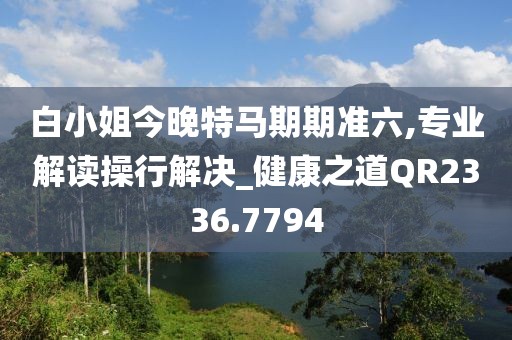白小姐今晚特马期期准六,专业解读操行解决_健康之道QR2336.7794